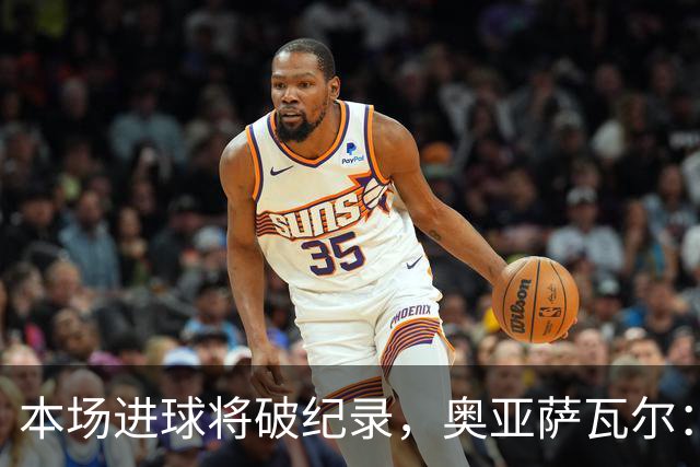 本场进球将破纪录，奥亚萨瓦尔：我愿用不进球换球队胜利